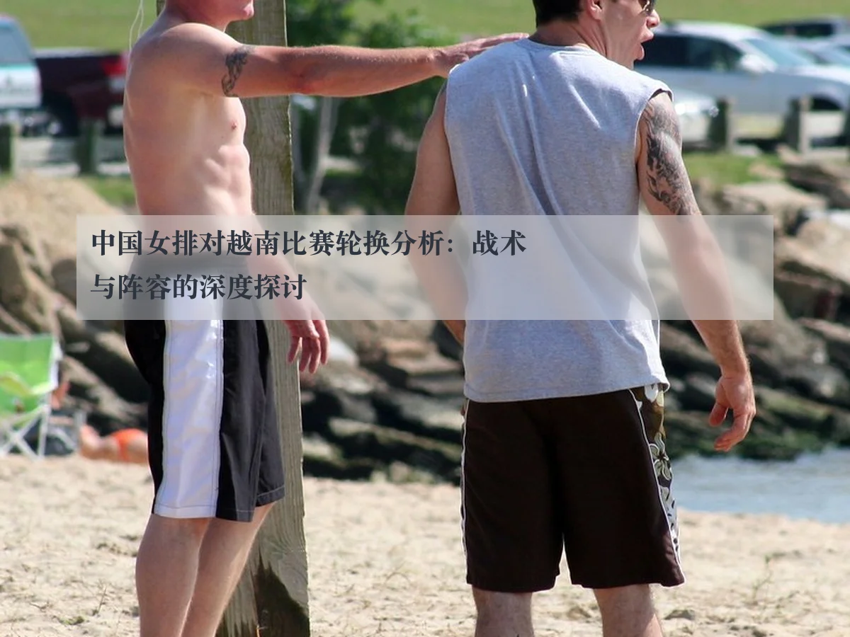中国女排对越南比赛轮换分析：战术与阵容的深度探讨